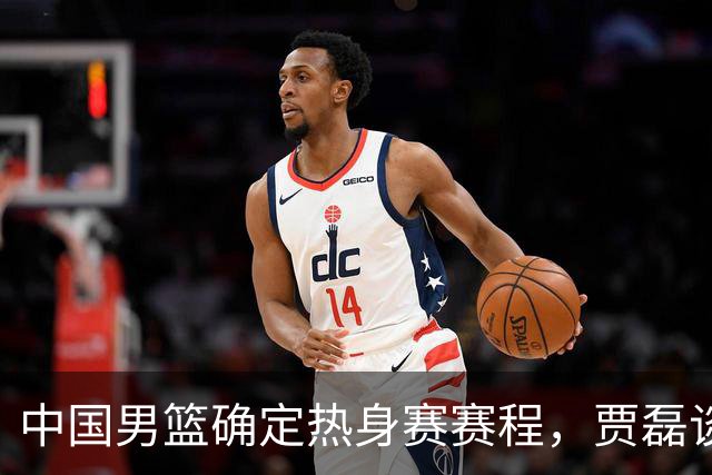 中国男篮确定热身赛赛程，贾磊谈怀特塞德具体情况，徐杰将出国特训